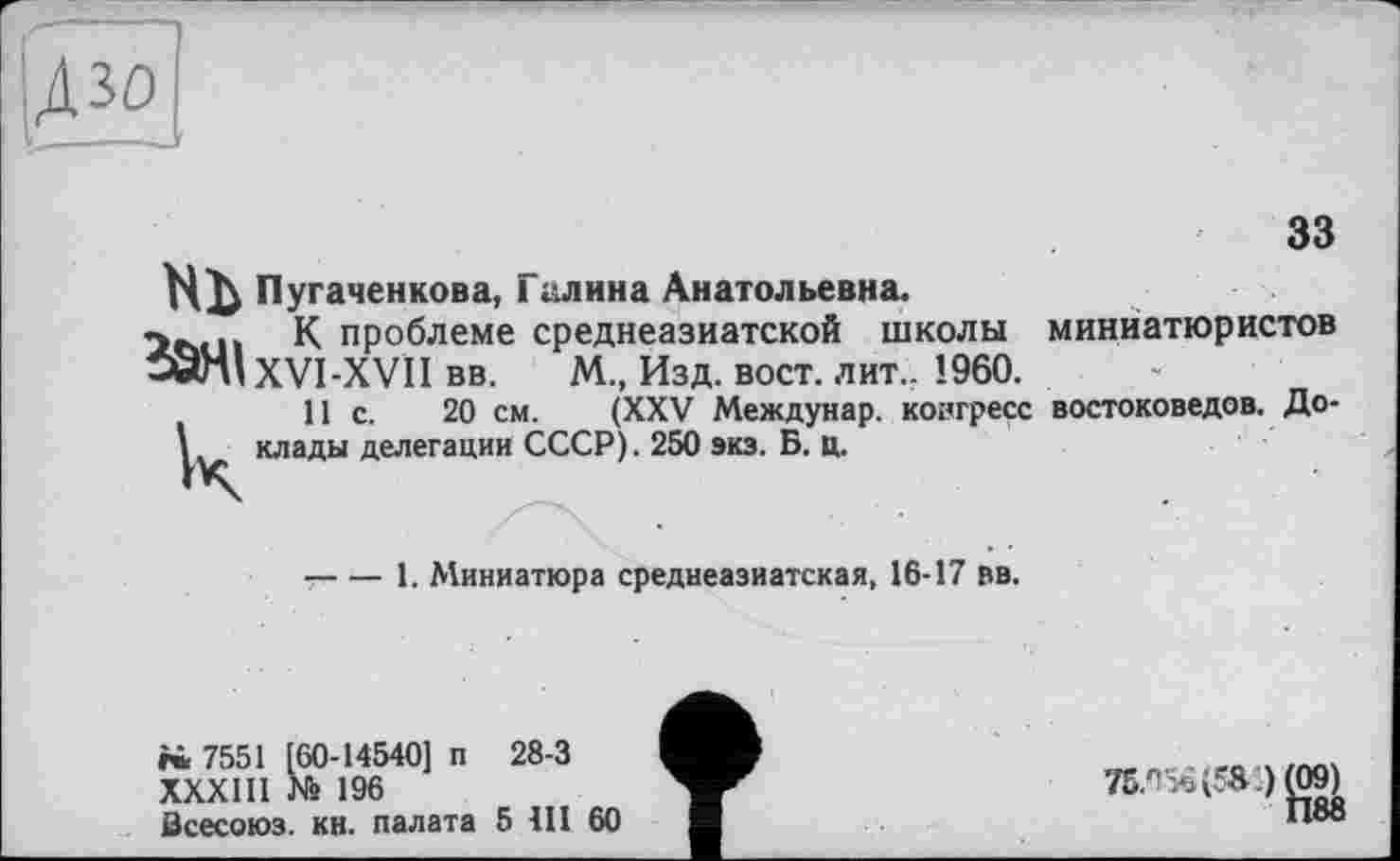 ﻿
33
Пугаченкова, Галина Анатольевна.
itstn К проблеме среднеазиатской школы
-wH’ XVI-XVII вв.	М., Изд. вост. лит.. I960.
11 с. 20 см. (XXV Междунар. конгресс
\ клады делегации СССР). 250 экз. Б. ц.
миниатюристов
востоковедов. До-
-----1. Миниатюра среднеазиатская, 16-17 вв.
rù 7551 [60-14540] п 28-3
ХХХШ № 196
Бсесоюз. кн. палата 5 411 60